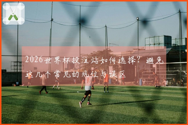 2026世界杯投注站如何选择？避免这几个常见的坑位与误区