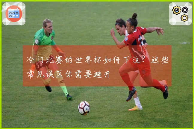 冷门比赛的世界杯如何下注？这些常见误区你需要避开