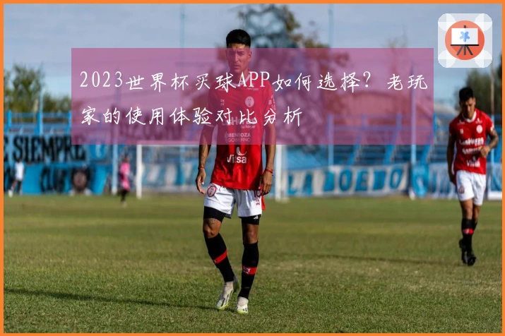 2023世界杯买球APP如何选择？老玩家的使用体验对比分析