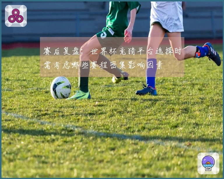赛后复盘：世界杯竞猜平台选择时需考虑哪些赛程密集影响因素
