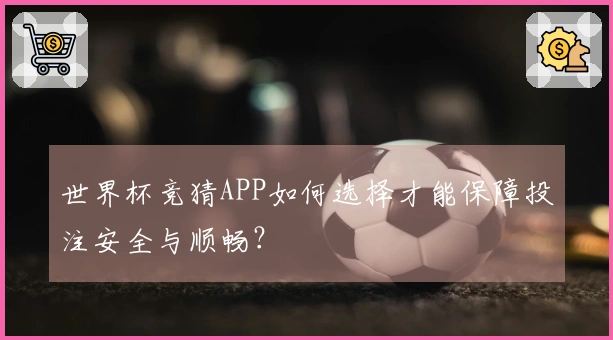 世界杯竞猜APP如何选择才能保障投注安全与顺畅？